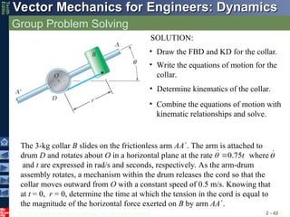 © 2013 The McGraw-Hill Companies, Inc. All rights reserved.
Vector Mechanics for Engineers: Dynamics
Vector Mechanics for Engineers: Dynamics
Tenth
Editio
Group Problem Solving
2 - 42
• Write the equations of motion for the
collar.
• Combine the equations of motion with
kinematic relationships and solve.
• Draw the FBD and KD for the collar.
• Determine kinematics of the collar.
SOLUTION:
The 3-kg collar B slides on the frictionless arm AA. The arm is attached to
drum D and rotates about O in a horizontal plane at the rate where
and t are expressed in rad/s and seconds, respectively. As the arm-drum
assembly rotates, a mechanism within the drum releases the cord so that the
collar moves outward from O with a constant speed of 0.5 m/s. Knowing that
at t = 0, r = 0, determine the time at which the tension in the cord is equal to
the magnitude of the horizontal force exerted on B by arm AA.
0.75t
 
 

 