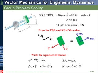 © 2013 The McGraw-Hill Companies, Inc. All rights reserved.
Vector Mechanics for Engineers: Dynamics
Vector Mechanics for Engineers: Dynamics
Tenth
Editio
Group Problem Solving
2 - 43
mar
T N
e
er
ma
=
r r
F ma
  B
F m a
 
 
Draw the FBD and KD of the collar
Write the equations of motion
SOLUTION: • Given:
• Find: time when T = N
2
( )
T m r r
   
 ( 2 )
N m r r
 
 
 

0.75t
 

5 m/s
r 

(0) 0
r 
 