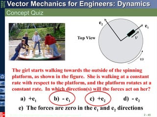 © 2013 The McGraw-Hill Companies, Inc. All rights reserved.
Vector Mechanics for Engineers: Dynamics
Vector Mechanics for Engineers: Dynamics
Tenth
Editio
Concept Quiz
2 - 45
Top View
e1
e2

v
The girl starts walking towards the outside of the spinning
platform, as shown in the figure. She is walking at a constant
rate with respect to the platform, and the platform rotates at a
constant rate. In which direction(s) will the forces act on her?
a) +e1 b) - e1 c) +e2 d) - e2
e) The forces are zero in the e1 and e2 directions
 