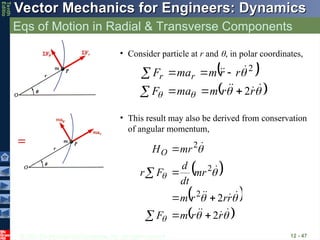 © 2013 The McGraw-Hill Companies, Inc. All rights reserved.
Vector Mechanics for Engineers: Dynamics
Vector Mechanics for Engineers: Dynamics
Tenth
Editio
Eqs of Motion in Radial & Transverse Components
12 - 47
 
 












r
r
m
ma
F
r
r
m
ma
F r
r
2
2








• Consider particle at r and , in polar coordinates,
 
 
 


















r
r
m
F
r
r
r
m
mr
dt
d
F
r
mr
HO
2
2
2
2
2








• This result may also be derived from conservation
of angular momentum,
 