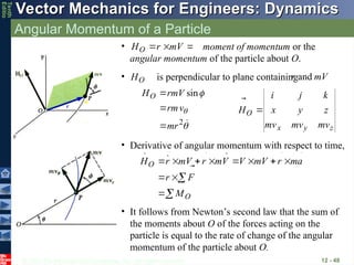 © 2013 The McGraw-Hill Companies, Inc. All rights reserved.
Vector Mechanics for Engineers: Dynamics
Vector Mechanics for Engineers: Dynamics
Tenth
Editio
Angular Momentum of a Particle
12 - 48
• moment of momentum or the
angular momentum of the particle about O.


 V
m
r
HO



• Derivative of angular momentum with respect to time,













O
O
M
F
r
a
m
r
V
m
V
V
m
r
V
m
r
H














• It follows from Newton’s second law that the sum of
the moments about O of the forces acting on the
particle is equal to the rate of change of the angular
momentum of the particle about O.
z
y
x
O
mv
mv
mv
z
y
x
k
j
i
H





• is perpendicular to plane containing
O
H

V
m
r


and




2
sin
mr
v
rm
rmV
HO



 