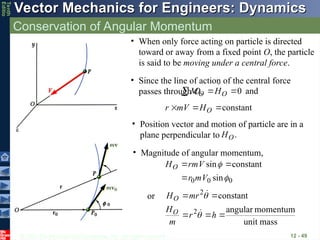 © 2013 The McGraw-Hill Companies, Inc. All rights reserved.
Vector Mechanics for Engineers: Dynamics
Vector Mechanics for Engineers: Dynamics
Tenth
Editio
Conservation of Angular Momentum
12 - 49
• When only force acting on particle is directed
toward or away from a fixed point O, the particle
is said to be moving under a central force.
• Since the line of action of the central force
passes through O, and
0
 
 O
O H
M 


constant


 O
H
V
m
r



• Position vector and motion of particle are in a
plane perpendicular to .
O
H

• Magnitude of angular momentum,
0
0
0 sin
constant
sin


V
m
r
V
rm
HO



mass
unit
momentum
angular
constant
2
2





h
r
m
H
mr
H
O
O




or
 