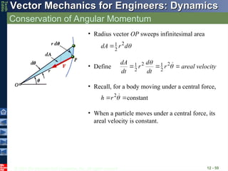 © 2013 The McGraw-Hill Companies, Inc. All rights reserved.
Vector Mechanics for Engineers: Dynamics
Vector Mechanics for Engineers: Dynamics
Tenth
Editio
Conservation of Angular Momentum
12 - 50
• Radius vector OP sweeps infinitesimal area

d
r
dA 2
2
1

• Define 

 
 
2
2
1
2
2
1 r
dt
d
r
dt
dA
areal velocity
• Recall, for a body moving under a central force,
constant
2

 
r
h
• When a particle moves under a central force, its
areal velocity is constant.
 