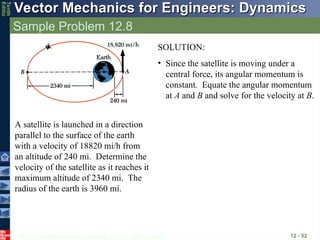 © 2013 The McGraw-Hill Companies, Inc. All rights reserved.
Vector Mechanics for Engineers: Dynamics
Vector Mechanics for Engineers: Dynamics
Tenth
Editio
Sample Problem 12.8
12 - 52
A satellite is launched in a direction
parallel to the surface of the earth
with a velocity of 18820 mi/h from
an altitude of 240 mi. Determine the
velocity of the satellite as it reaches it
maximum altitude of 2340 mi. The
radius of the earth is 3960 mi.
SOLUTION:
• Since the satellite is moving under a
central force, its angular momentum is
constant. Equate the angular momentum
at A and B and solve for the velocity at B.
 