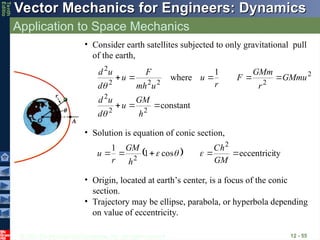 © 2013 The McGraw-Hill Companies, Inc. All rights reserved.
Vector Mechanics for Engineers: Dynamics
Vector Mechanics for Engineers: Dynamics
Tenth
Editio
Application to Space Mechanics
12 - 55
constant
1
where
2
2
2
2
2
2
2
2
2








h
GM
u
d
u
d
GMmu
r
GMm
F
r
u
u
mh
F
u
d
u
d


• Consider earth satellites subjected to only gravitational pull
of the earth,
• Solution is equation of conic section,
  ty
eccentrici
cos
1
1 2
2





GM
h
C
h
GM
r
u 


• Origin, located at earth’s center, is a focus of the conic
section.
• Trajectory may be ellipse, parabola, or hyperbola depending
on value of eccentricity.
 