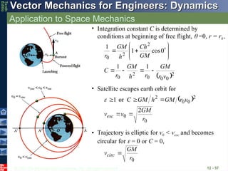 © 2013 The McGraw-Hill Companies, Inc. All rights reserved.
Vector Mechanics for Engineers: Dynamics
Vector Mechanics for Engineers: Dynamics
Tenth
Editio
Application to Space Mechanics
12 - 57
• Integration constant C is determined by
conditions at beginning of free flight,  =0, r = r0 ,
 2
0
0
0
2
0
2
2
0
1
1
0
cos
1
1
v
r
GM
r
h
GM
r
C
GM
Ch
h
GM
r















 
0
0
2
0
0
2
2
or
1
r
GM
v
v
v
r
GM
h
GM
C
esc 





• Satellite escapes earth orbit for
• Trajectory is elliptic for v0 < vesc and becomes
circular for  = 0 or C = 0,
0
r
GM
vcirc 
 