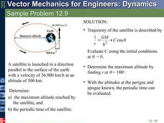 © 2013 The McGraw-Hill Companies, Inc. All rights reserved.
Vector Mechanics for Engineers: Dynamics
Vector Mechanics for Engineers: Dynamics
Tenth
Editio
Sample Problem 12.9
12 - 59
Determine:
a) the maximum altitude reached by
the satellite, and
b) the periodic time of the satellite.
A satellite is launched in a direction
parallel to the surface of the earth
with a velocity of 36,900 km/h at an
altitude of 500 km.
SOLUTION:
• Trajectory of the satellite is described by

cos
1
2
C
h
GM
r


Evaluate C using the initial conditions
at  = 0.
• Determine the maximum altitude by
finding r at  = 180o
.
• With the altitudes at the perigee and
apogee known, the periodic time can
be evaluated.
 