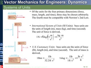 © 2013 The McGraw-Hill Companies, Inc. All rights reserved.
Vector Mechanics for Engineers: Dynamics
Vector Mechanics for Engineers: Dynamics
Tenth
Editio
Systems of Units
12 - 6
• Of the units for the four primary dimensions (force,
mass, length, and time), three may be chosen arbitrarily.
The fourth must be compatible with Newton’s 2nd Law.
• International System of Units (SI Units): base units are
the units of length (m), mass (kg), and time (second).
The unit of force is derived,
  2
2
s
m
kg
1
s
m
1
kg
1
N
1









• U.S. Customary Units: base units are the units of force
(lb), length (m), and time (second). The unit of mass is
derived,
ft
s
lb
1
s
ft
1
lb
1
slug
1
s
ft
32.2
lb
1
lbm
1
2
2
2




 