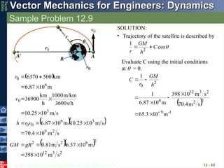 © 2013 The McGraw-Hill Companies, Inc. All rights reserved.
Vector Mechanics for Engineers: Dynamics
Vector Mechanics for Engineers: Dynamics
Tenth
Editio
Sample Problem 12.9
12 - 60
SOLUTION:
• Trajectory of the satellite is described by

cos
1
2
C
h
GM
r


Evaluate C using the initial conditions
at  = 0.
 
  
  
2
3
12
2
6
2
2
2
9
3
6
0
0
3
0
6
0
s
m
10
398
m
10
37
.
6
s
m
81
.
9
s
m
10
4
.
70
s
m
10
25
.
10
m
10
6.87
s
m
10
25
.
10
s/h
3600
m/km
1000
h
km
36900
m
10
6.87
km
500
6370



















gR
GM
v
r
h
v
r
 
1
-
9
2
2
2
3
12
6
2
0
m
10
3
.
65
s
m
4
.
70
s
m
10
398
m
10
87
.
6
1
1









h
GM
r
C
 