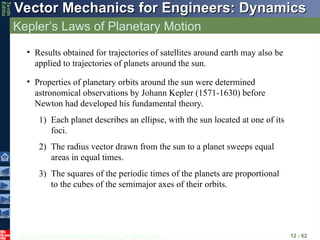 © 2013 The McGraw-Hill Companies, Inc. All rights reserved.
Vector Mechanics for Engineers: Dynamics
Vector Mechanics for Engineers: Dynamics
Tenth
Editio
Kepler’s Laws of Planetary Motion
12 - 62
• Results obtained for trajectories of satellites around earth may also be
applied to trajectories of planets around the sun.
• Properties of planetary orbits around the sun were determined
astronomical observations by Johann Kepler (1571-1630) before
Newton had developed his fundamental theory.
1) Each planet describes an ellipse, with the sun located at one of its
foci.
2) The radius vector drawn from the sun to a planet sweeps equal
areas in equal times.
3) The squares of the periodic times of the planets are proportional
to the cubes of the semimajor axes of their orbits.
 