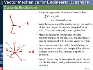 © 2013 The McGraw-Hill Companies, Inc. All rights reserved.
Vector Mechanics for Engineers: Dynamics
Vector Mechanics for Engineers: Dynamics
Tenth
Editio
Dynamic Equilibrium
12 - 8
• Alternate expression of Newton’s second law,
ector
inertial v
a
m
a
m
F 0








• With the inclusion of the inertial vector, the system
of forces acting on the particle is equivalent to
zero. The particle is in dynamic equilibrium.
• Methods developed for particles in static
equilibrium may be applied, e.g., coplanar forces
may be represented with a closed vector polygon.
• Inertia vectors are often called inertial forces as
they measure the resistance that particles offer to
changes in motion, i.e., changes in speed or
direction.
• Inertial forces may be conceptually useful but are
not like the contact and gravitational forces found
in statics.
 