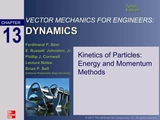 VECTOR MECHANICS FOR ENGINEERS:
DYNAMICSDYNAMICS
TenthTenth
EditionEdition
Ferdinand P. BeerFerdinand P. Beer
E. Russell Johnston, Jr.E. Russell Johnston, Jr.
Phillip J. CornwellPhillip J. Cornwell
Lecture Notes:Lecture Notes:
Brian P. SelfBrian P. Self
California Polytechnic State UniversityCalifornia Polytechnic State University
CHAPTER
© 2013 The McGraw-Hill Companies, Inc. All rights reserved.
13
Kinetics of Particles:
Energy and Momentum
Methods
 