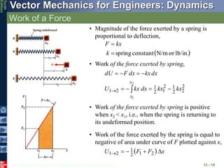 © 2013 The McGraw-Hill Companies, Inc. All rights reserved.
Vector Mechanics for Engineers: Dynamics
Tenth
Edition
Work of a Force
13 - 10
• Magnitude of the force exerted by a spring is
proportional to deflection,
 
lb/in.
or
N/m
constant
spring


k
kx
F
• Work of the force exerted by spring,
2
2
2
1
2
1
2
1
2
1
2
1
kx
kx
dx
kx
U
dx
kx
dx
F
dU
x
x










• Work of the force exerted by spring is positive
when x2 < x1, i.e., when the spring is returning to
its undeformed position.
• Work of the force exerted by the spring is equal to
negative of area under curve of F plotted against x,
  x
F
F
U 



 2
1
2
1
2
1
 