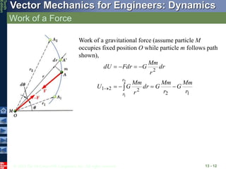 © 2013 The McGraw-Hill Companies, Inc. All rights reserved.
Vector Mechanics for Engineers: Dynamics
Tenth
Edition
Work of a Force
13 - 12
Work of a gravitational force (assume particle M
occupies fixed position O while particle m follows path
shown),
1
2
2
2
1
2
2
1
r
Mm
G
r
Mm
G
dr
r
Mm
G
U
dr
r
Mm
G
Fdr
dU
r
r










 
