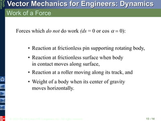 © 2013 The McGraw-Hill Companies, Inc. All rights reserved.
Vector Mechanics for Engineers: Dynamics
Tenth
Edition
Work of a Force
13 - 14
Forces which do not do work (ds = 0 or cos   0:
• Weight of a body when its center of gravity
moves horizontally.
• Reaction at a roller moving along its track, and
• Reaction at frictionless surface when body
in contact moves along surface,
• Reaction at frictionless pin supporting rotating body,
 