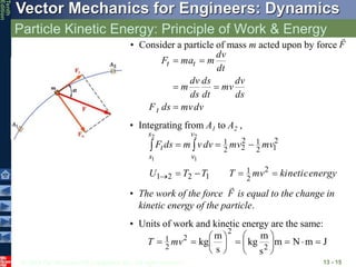 © 2013 The McGraw-Hill Companies, Inc. All rights reserved.
Vector Mechanics for Engineers: Dynamics
Tenth
Edition
Particle Kinetic Energy: Principle of Work & Energy
13 - 15
dv
mv
ds
F
ds
dv
mv
dt
ds
ds
dv
m
dt
dv
m
ma
F
t
t
t





• Consider a particle of mass m acted upon by force F

• Integrating from A1 to A2 ,
energy
kinetic
mv
T
T
T
U
mv
mv
dv
v
m
ds
F
v
v
s
s
t










2
2
1
1
2
2
1
2
1
2
1
2
2
2
1
2
1
2
1
• The work of the force is equal to the change in
kinetic energy of the particle.
F

• Units of work and kinetic energy are the same:
J
m
N
m
s
m
kg
s
m
kg 2
2
2
2
1 
















 mv
T
 