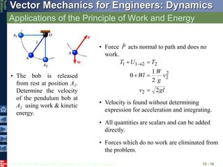 © 2013 The McGraw-Hill Companies, Inc. All rights reserved.
Vector Mechanics for Engineers: Dynamics
Tenth
Edition
Applications of the Principle of Work and Energy
13 - 16
• The bob is released
from rest at position A1.
Determine the velocity
of the pendulum bob at
A2 using work & kinetic
energy.
• Force acts normal to path and does no
work.
P

gl
v
v
g
W
Wl
T
U
T
2
2
1
0
2
2
2
2
2
1
1




 
• Velocity is found without determining
expression for acceleration and integrating.
• All quantities are scalars and can be added
directly.
• Forces which do no work are eliminated from
the problem.
 