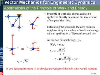 © 2013 The McGraw-Hill Companies, Inc. All rights reserved.
Vector Mechanics for Engineers: Dynamics
Tenth
Edition
Applications of the Principle of Work and Energy
13 - 17
• Principle of work and energy cannot be
applied to directly determine the acceleration
of the pendulum bob.
• Calculating the tension in the cord requires
supplementing the method of work and energy
with an application of Newton’s second law.
• As the bob passes through A2 ,
W
l
gl
g
W
W
P
l
v
g
W
W
P
a
m
F n
n
3
2
2
2







gl
v 2
2 
If you designed the rope to hold twice the weight of the bob, what would happen?
 