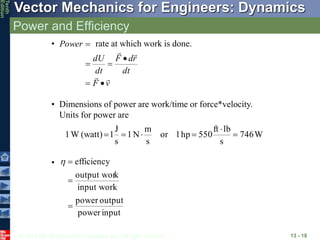 © 2013 The McGraw-Hill Companies, Inc. All rights reserved.
Vector Mechanics for Engineers: Dynamics
Tenth
Edition
Power and Efficiency
13 - 18
• rate at which work is done.
v
F
dt
r
d
F
dt
dU
Power










• Dimensions of power are work/time or force*velocity.
Units for power are
W
746
s
lb
ft
550
hp
1
or
s
m
N
1
s
J
1
(watt)
W
1 





•
input
power
output
power
input work
k
output wor
efficiency




 