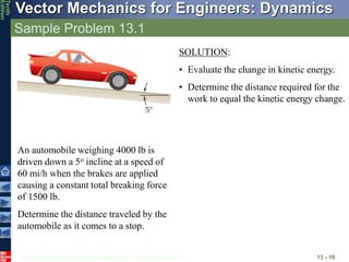 © 2013 The McGraw-Hill Companies, Inc. All rights reserved.
Vector Mechanics for Engineers: Dynamics
Tenth
Edition
Sample Problem 13.1
13 - 19
An automobile weighing 4000 lb is
driven down a 5o incline at a speed of
60 mi/h when the brakes are applied
causing a constant total breaking force
of 1500 lb.
Determine the distance traveled by the
automobile as it comes to a stop.
SOLUTION:
• Evaluate the change in kinetic energy.
• Determine the distance required for the
work to equal the kinetic energy change.
 