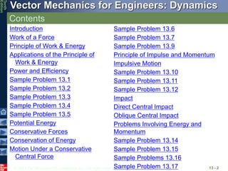 © 2013 The McGraw-Hill Companies, Inc. All rights reserved.
Vector Mechanics for Engineers: Dynamics
Tenth
Edition
Contents
13 - 2
Introduction
Work of a Force
Principle of Work & Energy
Applications of the Principle of
Work & Energy
Power and Efficiency
Sample Problem 13.1
Sample Problem 13.2
Sample Problem 13.3
Sample Problem 13.4
Sample Problem 13.5
Potential Energy
Conservative Forces
Conservation of Energy
Motion Under a Conservative
Central Force
Sample Problem 13.6
Sample Problem 13.7
Sample Problem 13.9
Principle of Impulse and Momentum
Impulsive Motion
Sample Problem 13.10
Sample Problem 13.11
Sample Problem 13.12
Impact
Direct Central Impact
Oblique Central Impact
Problems Involving Energy and
Momentum
Sample Problem 13.14
Sample Problem 13.15
Sample Problems 13.16
Sample Problem 13.17
 
