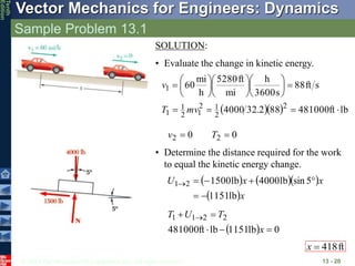© 2013 The McGraw-Hill Companies, Inc. All rights reserved.
Vector Mechanics for Engineers: Dynamics
Tenth
Edition
Sample Problem 13.1
13 - 20
SOLUTION:
• Evaluate the change in kinetic energy.
   lb
ft
481000
88
2
.
32
4000
s
ft
88
s
3600
h
mi
ft
5280
h
mi
60
2
2
1
2
1
2
1
1
1
























mv
T
v
  0
lb
1151
lb
ft
481000
2
2
1
1




 
x
T
U
T
ft
418

x
• Determine the distance required for the work
to equal the kinetic energy change.
    
 x
x
x
U
lb
1151
5
sin
lb
4000
lb
1500
2
1







0
0 2
2 
 T
v
 