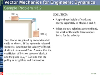 © 2013 The McGraw-Hill Companies, Inc. All rights reserved.
Vector Mechanics for Engineers: Dynamics
Tenth
Edition
Sample Problem 13.2
13 - 21
Two blocks are joined by an inextensible
cable as shown. If the system is released
from rest, determine the velocity of block
A after it has moved 2 m. Assume that the
coefficient of friction between block A
and the plane is mk = 0.25 and that the
pulley is weightless and frictionless.
SOLUTION:
• Apply the principle of work and
energy separately to blocks A and B.
• When the two relations are combined,
the work of the cable forces cancel.
Solve for the velocity.
 