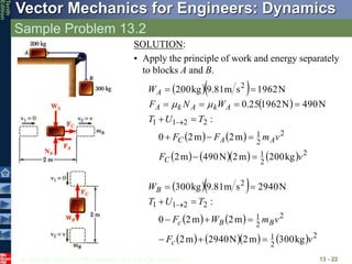 © 2013 The McGraw-Hill Companies, Inc. All rights reserved.
Vector Mechanics for Engineers: Dynamics
Tenth
Edition
Sample Problem 13.2
13 - 22
SOLUTION:
• Apply the principle of work and energy separately
to blocks A and B.
  
 
   
       2
2
1
2
2
1
2
2
1
1
2
kg
200
m
2
N
490
m
2
m
2
m
2
0
:
N
490
N
1962
25
.
0
N
1962
s
m
81
.
9
kg
200
v
F
v
m
F
F
T
U
T
W
N
F
W
C
A
A
C
A
k
A
k
A
A














m
m
  
   
       2
2
1
2
2
1
2
2
1
1
2
kg
300
m
2
N
2940
m
2
m
2
m
2
0
:
N
2940
s
m
81
.
9
kg
300
v
F
v
m
W
F
T
U
T
W
c
B
B
c
B











 