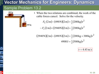 © 2013 The McGraw-Hill Companies, Inc. All rights reserved.
Vector Mechanics for Engineers: Dynamics
Tenth
Edition
Sample Problem 13.2
13 - 23
• When the two relations are combined, the work of the
cable forces cancel. Solve for the velocity.
       2
2
1 kg
200
m
2
N
490
m
2 v
FC 

       2
2
1 kg
300
m
2
N
2940
m
2 v
Fc 


       
  2
2
1
2
2
1
kg
500
J
4900
kg
300
kg
200
m
2
N
490
m
2
N
2940
v
v




s
m
43
.
4

v
 