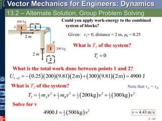 © 2013 The McGraw-Hill Companies, Inc. All rights reserved.
Vector Mechanics for Engineers: Dynamics
Tenth
Edition
13.2 – Alternate Solution, Group Problem Solving
2 - 24
Could you apply work-energy to the combined
system of blocks?
Given: v1= 0, distance = 2 m, mk = 0.25
  2
1
2
4900 J 500kg v

Note that vA = vB
        
1 2 0.25 200 9.81 2m 300 9.81 2m 4900 J
U     
What is T1 of the system?
1 0
T 
What is the total work done between points 1 and 2?
2 m
2 m
   
2 2 2 2
1 1 1 1
2 2 2 2 2
200kg 300kg
A B
T m v m v v v
   
What is T2 of the system?
Solve for v
s
m
43
.
4

v
1
1
2
2
 