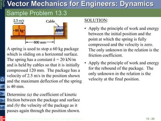 © 2013 The McGraw-Hill Companies, Inc. All rights reserved.
Vector Mechanics for Engineers: Dynamics
Tenth
Edition
Sample Problem 13.3
13 - 25
A spring is used to stop a 60 kg package
which is sliding on a horizontal surface.
The spring has a constant k = 20 kN/m
and is held by cables so that it is initially
compressed 120 mm. The package has a
velocity of 2.5 m/s in the position shown
and the maximum deflection of the spring
is 40 mm.
Determine (a) the coefficient of kinetic
friction between the package and surface
and (b) the velocity of the package as it
passes again through the position shown.
SOLUTION:
• Apply the principle of work and energy
between the initial position and the
point at which the spring is fully
compressed and the velocity is zero.
The only unknown in the relation is the
friction coefficient.
• Apply the principle of work and energy
for the rebound of the package. The
only unknown in the relation is the
velocity at the final position.
 