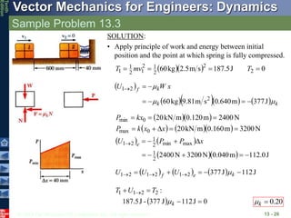 © 2013 The McGraw-Hill Companies, Inc. All rights reserved.
Vector Mechanics for Engineers: Dynamics
Tenth
Edition
Sample Problem 13.3
13 - 26
SOLUTION:
• Apply principle of work and energy between initial
position and the point at which spring is fully compressed.
   0
J
5
.
187
s
m
5
.
2
kg
60 2
2
2
1
2
1
2
1
1 


 T
mv
T
 
      k
k
k
f x
W
U
m
m
m
J
377
m
640
.
0
s
m
81
.
9
kg
60 2
2
1







  
    
   
   J
0
.
112
m
040
.
0
N
3200
N
2400
N
3200
m
160
.
0
m
kN
20
N
2400
m
120
.
0
m
kN
20
2
1
max
min
2
1
2
1
0
max
0
min

















 x
P
P
U
x
x
k
P
kx
P
e
      J
112
J
377
2
1
2
1
2
1 



 

 k
e
f U
U
U m
  0
J
112
J
377
-
J
5
.
187
:
2
2
1
1



 
k
T
U
T
m 20
.
0

k
m
 