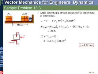 © 2013 The McGraw-Hill Companies, Inc. All rights reserved.
Vector Mechanics for Engineers: Dynamics
Tenth
Edition
Sample Problem 13.3
13 - 27
• Apply the principle of work and energy for the rebound
of the package.
  2
3
2
1
2
3
2
1
3
2 kg
60
0 v
mv
T
T 


     
J
36.5
J
112
J
377
3
2
3
2
3
2






 

 k
e
f U
U
U m
  2
3
2
1
3
3
2
2
kg
60
J
5
.
36
0
:
v
T
U
T



 
s
m
103
.
1
3 
v
 