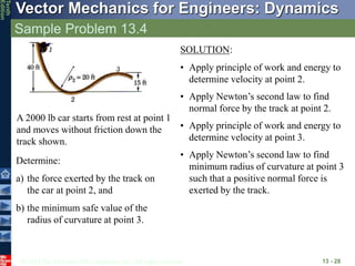 © 2013 The McGraw-Hill Companies, Inc. All rights reserved.
Vector Mechanics for Engineers: Dynamics
Tenth
Edition
Sample Problem 13.4
13 - 28
A 2000 lb car starts from rest at point 1
and moves without friction down the
track shown.
Determine:
a) the force exerted by the track on
the car at point 2, and
b) the minimum safe value of the
radius of curvature at point 3.
SOLUTION:
• Apply principle of work and energy to
determine velocity at point 2.
• Apply Newton’s second law to find
normal force by the track at point 2.
• Apply principle of work and energy to
determine velocity at point 3.
• Apply Newton’s second law to find
minimum radius of curvature at point 3
such that a positive normal force is
exerted by the track.
 