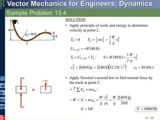 © 2013 The McGraw-Hill Companies, Inc. All rights reserved.
Vector Mechanics for Engineers: Dynamics
Tenth
Edition
Sample Problem 13.4
13 - 29
SOLUTION:
• Apply principle of work and energy to determine
velocity at point 2.
 
 
     s
ft
8
.
50
ft
2
.
32
ft
40
2
ft
40
2
2
1
ft
40
0
:
ft
40
2
1
0
2
2
2
2
2
2
2
2
1
1
2
1
2
2
2
2
2
1
2
1














v
s
g
v
v
g
W
W
T
U
T
W
U
v
g
W
mv
T
T
• Apply Newton’s second law to find normal force by
the track at point 2.
:
n
n a
m
F 

 
 
W
N
g
g
W
v
g
W
a
m
N
W n
5
ft
20
ft
40
2
2
2
2







lb
10000

N
 