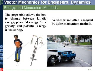 © 2013 The McGraw-Hill Companies, Inc. All rights reserved.
Vector Mechanics for Engineers: Dynamics
Tenth
Edition
Energy and Momentum Methods
2 - 3
The pogo stick allows the boy
to change between kinetic
energy, potential energy from
gravity, and potential energy
in the spring.
Accidents are often analyzed
by using momentum methods.
 