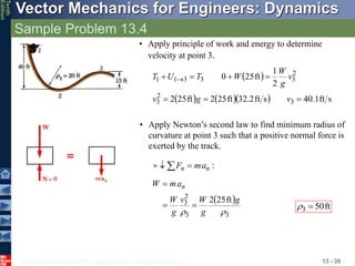 © 2013 The McGraw-Hill Companies, Inc. All rights reserved.
Vector Mechanics for Engineers: Dynamics
Tenth
Edition
Sample Problem 13.4
13 - 30
• Apply principle of work and energy to determine
velocity at point 3.
 
     s
ft
1
.
40
s
ft
2
.
32
ft
25
2
ft
25
2
2
1
ft
25
0
3
2
3
2
3
3
3
1
1






 
v
g
v
v
g
W
W
T
U
T
• Apply Newton’s second law to find minimum radius of
curvature at point 3 such that a positive normal force is
exerted by the track.
:
n
n a
m
F 

 
 
3
3
2
3 ft
25
2


g
g
W
v
g
W
a
m
W n



ft
50
3 

 