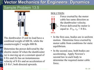 © 2013 The McGraw-Hill Companies, Inc. All rights reserved.
Vector Mechanics for Engineers: Dynamics
Tenth
Edition
Sample Problem 13.5
13 - 31
The dumbwaiter D and its load have a
combined weight of 600 lb, while the
counterweight C weighs 800 lb.
Determine the power delivered by the
electric motor M when the dumbwaiter
(a) is moving up at a constant speed of
8 ft/s and (b) has an instantaneous
velocity of 8 ft/s and an acceleration of
2.5 ft/s2, both directed upwards.
SOLUTION:
Force exerted by the motor
cable has same direction as
the dumbwaiter velocity.
Power delivered by motor is
equal to FvD, vD = 8 ft/s.
• In the first case, bodies are in uniform
motion. Determine force exerted by
motor cable from conditions for static
equilibrium.
• In the second case, both bodies are
accelerating. Apply Newton’s
second law to each body to
determine the required motor cable
force.
 