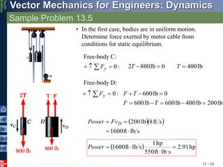 © 2013 The McGraw-Hill Companies, Inc. All rights reserved.
Vector Mechanics for Engineers: Dynamics
Tenth
Edition
Sample Problem 13.5
13 - 32
• In the first case, bodies are in uniform motion.
Determine force exerted by motor cable from
conditions for static equilibrium.
  
s
lb
ft
1600
s
ft
8
lb
200



 D
Fv
Power
  hp
91
.
2
s
lb
ft
550
hp
1
s
lb
ft
1600 



Power
Free-body C:
:
0


  y
F lb
400
0
lb
800
2 

 T
T
Free-body D:
:
0


  y
F
lb
200
lb
400
lb
600
lb
600
0
lb
600








T
F
T
F
 