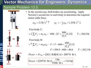 © 2013 The McGraw-Hill Companies, Inc. All rights reserved.
Vector Mechanics for Engineers: Dynamics
Tenth
Edition
Sample Problem 13.5
13 - 33
• In the second case, both bodies are accelerating. Apply
Newton’s second law to each body to determine the required
motor cable force.





 2
2
1
2
s
ft
25
.
1
s
ft
5
.
2 D
C
D a
a
a
Free-body C:
:
C
C
y a
m
F 

    lb
5
.
384
25
.
1
2
.
32
800
2
800 

 T
T
Free-body D:
:
D
D
y a
m
F 

   
lb
1
.
262
6
.
46
600
5
.
384
5
.
2
2
.
32
600
600







F
F
T
F
   s
lb
ft
2097
s
ft
8
lb
1
.
262 


 D
Fv
Power
  hp
81
.
3
s
lb
ft
550
hp
1
s
lb
ft
2097 



Power
 