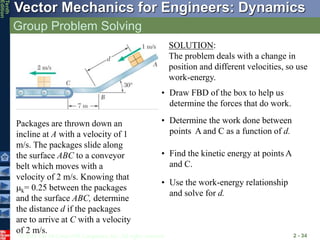 © 2013 The McGraw-Hill Companies, Inc. All rights reserved.
Vector Mechanics for Engineers: Dynamics
Tenth
Edition
Group Problem Solving
2 - 34
Packages are thrown down an
incline at A with a velocity of 1
m/s. The packages slide along
the surface ABC to a conveyor
belt which moves with a
velocity of 2 m/s. Knowing that
mk= 0.25 between the packages
and the surface ABC, determine
the distance d if the packages
are to arrive at C with a velocity
of 2 m/s.
SOLUTION:
The problem deals with a change in
position and different velocities, so use
work-energy.
• Find the kinetic energy at points A
and C.
• Determine the work done between
points A and C as a function of d.
• Use the work-energy relationship
and solve for d.
• Draw FBD of the box to help us
determine the forces that do work.
 