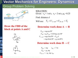 © 2013 The McGraw-Hill Companies, Inc. All rights reserved.
Vector Mechanics for Engineers: Dynamics
Tenth
Edition
Group Problem Solving
2 - 35
SOLUTION:
Given: vA= 1 m/s, vC= 2 m/s, mk= 0.25
Find: distance d
Will use:
Draw the FBD of the
block at points A and C
A A B B C C
T U U T
 
  
Determine work done A → B
cos30
0.25 cos 30
sin30
(sin30 cos30 )
AB
AB k AB
A B AB
k
N mg
F N mg
U mg d F d
mg d
m
m

 
  
  
   
7 m
BC BC
BC k
B C k BC
N mg x
F mg
U mg x
m
m

 

 
Determine work done B → C
 