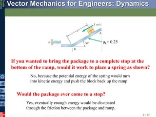 © 2013 The McGraw-Hill Companies, Inc. All rights reserved.
Vector Mechanics for Engineers: Dynamics
Tenth
Edition
2 - 37
If you wanted to bring the package to a complete stop at the
bottom of the ramp, would it work to place a spring as shown?
Would the package ever come to a stop?
mk= 0.25
No, because the potential energy of the spring would turn
into kinetic energy and push the block back up the ramp
Yes, eventually enough energy would be dissipated
through the friction between the package and ramp.
 