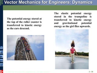 © 2013 The McGraw-Hill Companies, Inc. All rights reserved.
Vector Mechanics for Engineers: Dynamics
Tenth
Edition
2 - 38
The potential energy stored at
the top of the roller coaster is
transferred to kinetic energy
as the cars descend.
The elastic potential energy
stored in the trampoline is
transferred to kinetic energy
and gravitational potential
energy as the girl flies upwards.
 
