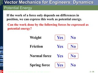© 2013 The McGraw-Hill Companies, Inc. All rights reserved.
Vector Mechanics for Engineers: Dynamics
Tenth
Edition
Potential Energy
2 - 39
If the work of a force only depends on differences in
position, we can express this work as potential energy.
Can the work done by the following forces be expressed as
potential energy?
Weight
Friction
Spring force
Normal force
Yes
No
Yes
No
No
Yes
Yes
No
 