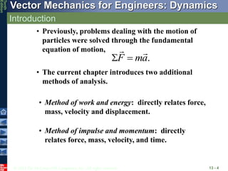 © 2013 The McGraw-Hill Companies, Inc. All rights reserved.
Vector Mechanics for Engineers: Dynamics
Tenth
Edition
Introduction
13 - 4
• Previously, problems dealing with the motion of
particles were solved through the fundamental
equation of motion,
• The current chapter introduces two additional
methods of analysis.
.
F ma
 
• Method of work and energy: directly relates force,
mass, velocity and displacement.
• Method of impulse and momentum: directly
relates force, mass, velocity, and time.
 