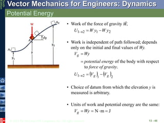 © 2013 The McGraw-Hill Companies, Inc. All rights reserved.
Vector Mechanics for Engineers: Dynamics
Tenth
Edition
Potential Energy
13 - 40
2
1
2
1 y
W
y
W
U 


• Work of the force of gravity ,
W

• Work is independent of path followed; depends
only on the initial and final values of Wy.

 Wy
Vg
potential energy of the body with respect
to force of gravity.
   2
1
2
1 g
g V
V
U 


• Units of work and potential energy are the same:
J
m
N 


Wy
Vg
• Choice of datum from which the elevation y is
measured is arbitrary.
 