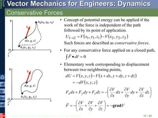 © 2013 The McGraw-Hill Companies, Inc. All rights reserved.
Vector Mechanics for Engineers: Dynamics
Tenth
Edition
Conservative Forces
13 - 43
• Concept of potential energy can be applied if the
work of the force is independent of the path
followed by its point of application.
   
2
2
2
1
1
1
2
1 ,
,
,
, z
y
x
V
z
y
x
V
U 


Such forces are described as conservative forces.
• For any conservative force applied on a closed path,
0


 r
d
F


• Elementary work corresponding to displacement
between two neighboring points,
   
 
z
y
x
dV
dz
z
dy
y
dx
x
V
z
y
x
V
dU
,
,
,
,
,
,







V
z
V
y
V
x
V
F
dz
z
V
dy
y
V
dx
x
V
dz
F
dy
F
dx
F z
y
x
grad





































 