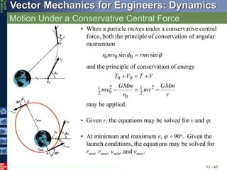 © 2013 The McGraw-Hill Companies, Inc. All rights reserved.
Vector Mechanics for Engineers: Dynamics
Tenth
Edition
Motion Under a Conservative Central Force
13 - 45
• When a particle moves under a conservative central
force, both the principle of conservation of angular
momentum
and the principle of conservation of energy
may be applied.

 sin
sin 0
0
0 rmv
mv
r 
r
GMm
mv
r
GMm
mv
V
T
V
T






2
2
1
0
2
0
2
1
0
0
• Given r, the equations may be solved for v and j.
• At minimum and maximum r, j  90o. Given the
launch conditions, the equations may be solved for
rmin, rmax, vmin, and vmax.
 