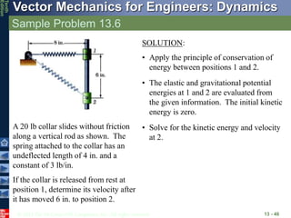 © 2013 The McGraw-Hill Companies, Inc. All rights reserved.
Vector Mechanics for Engineers: Dynamics
Tenth
Edition
Sample Problem 13.6
13 - 46
A 20 lb collar slides without friction
along a vertical rod as shown. The
spring attached to the collar has an
undeflected length of 4 in. and a
constant of 3 lb/in.
If the collar is released from rest at
position 1, determine its velocity after
it has moved 6 in. to position 2.
SOLUTION:
• Apply the principle of conservation of
energy between positions 1 and 2.
• The elastic and gravitational potential
energies at 1 and 2 are evaluated from
the given information. The initial kinetic
energy is zero.
• Solve for the kinetic energy and velocity
at 2.
 